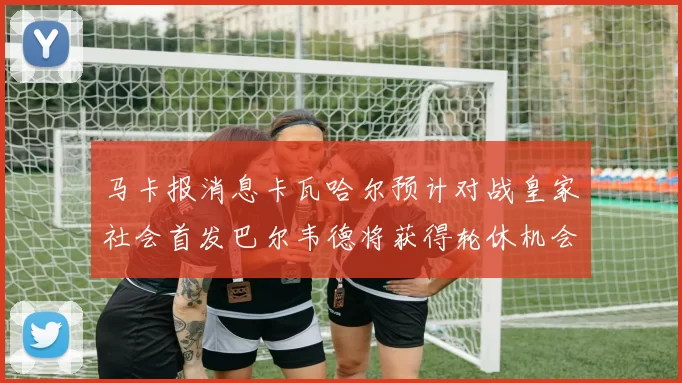 马卡报消息卡瓦哈尔预计对战皇家社会首发巴尔韦德将获得轮休机会