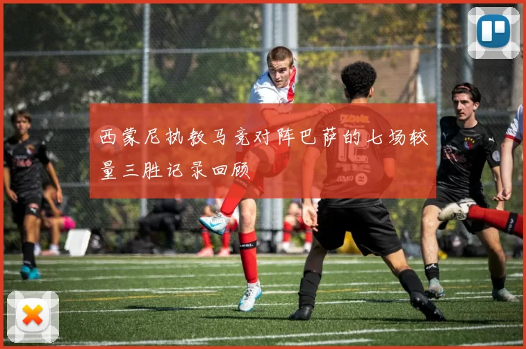 西蒙尼执教马竞对阵巴萨的七场较量三胜记录回顾