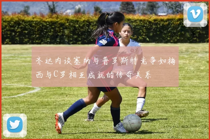 齐达内谈塞纳与普罗斯特竞争如梅西与C罗相互成就的传奇关系