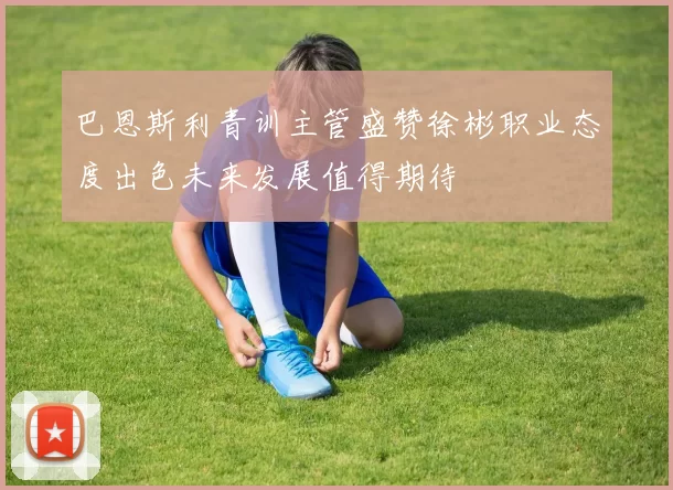巴恩斯利青训主管盛赞徐彬职业态度出色未来发展值得期待