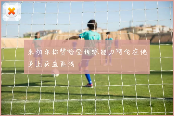 米切尔称赞哈登传球能力阿伦在他身上获益匪浅