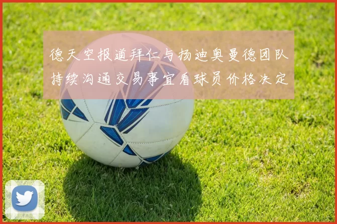 德天空报道拜仁与扬迪奥曼德团队持续沟通交易事宜看球员价格决定成败
