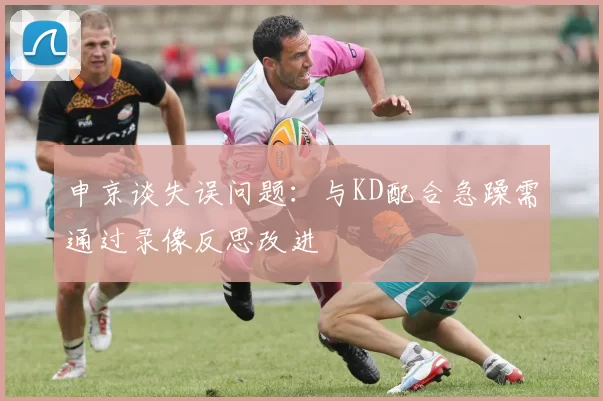申京谈失误问题：与KD配合急躁需通过录像反思改进