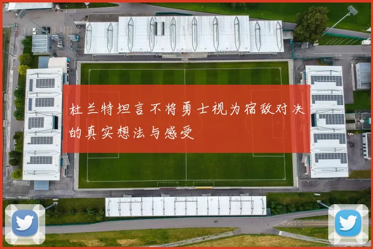 杜兰特坦言不将勇士视为宿敌对决的真实想法与感受