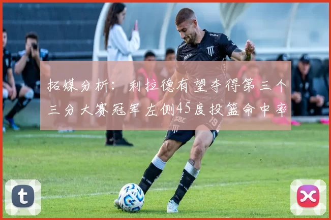 拓媒分析：利拉德有望夺得第三个三分大赛冠军左侧45度投篮命中率惊人