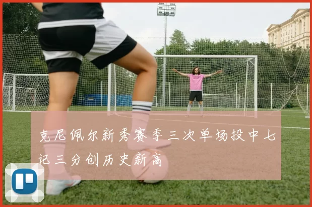 克尼佩尔新秀赛季三次单场投中七记三分创历史新高