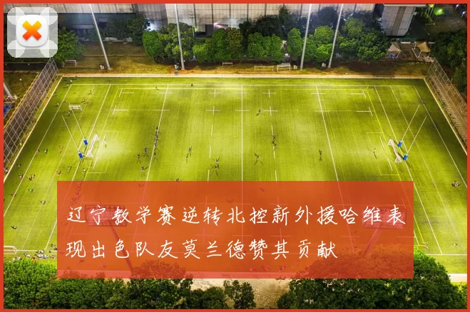 辽宁教学赛逆转北控新外援哈维表现出色队友莫兰德赞其贡献
