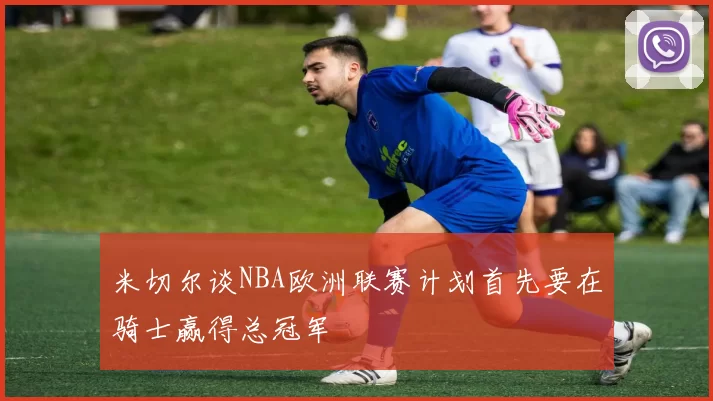 米切尔谈NBA欧洲联赛计划首先要在骑士赢得总冠军