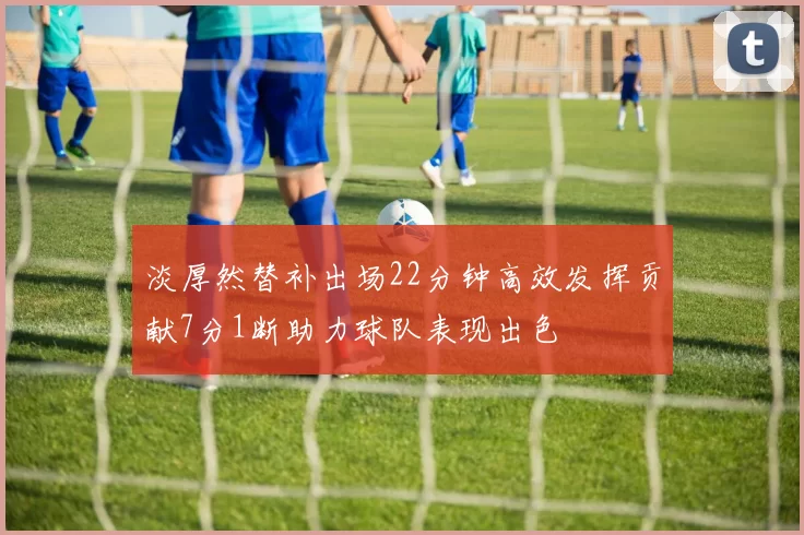 淡厚然替补出场22分钟高效发挥贡献7分1断助力球队表现出色