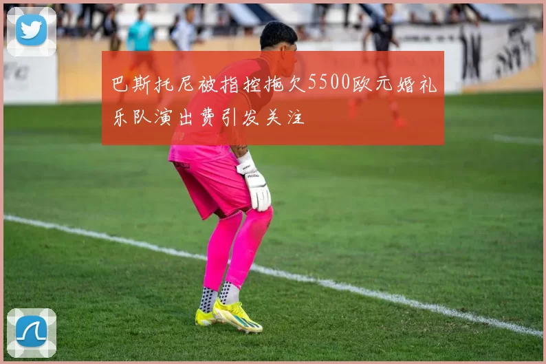 巴斯托尼被指控拖欠5500欧元婚礼乐队演出费引发关注