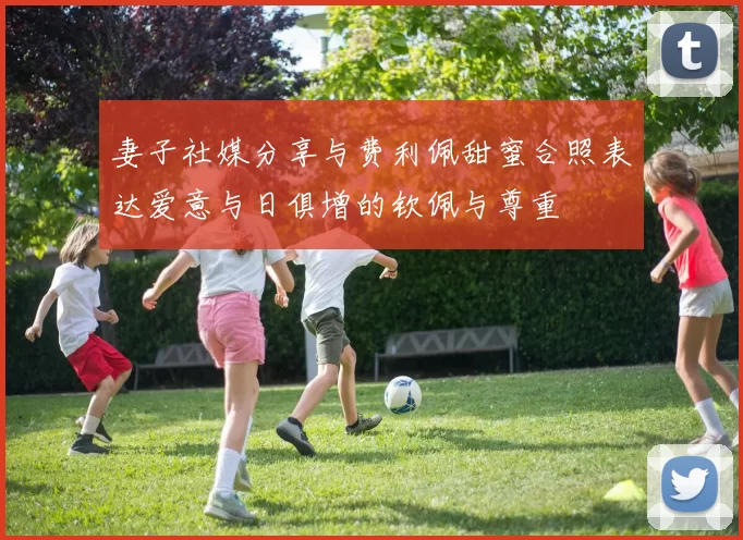 妻子社媒分享与费利佩甜蜜合照表达爱意与日俱增的钦佩与尊重