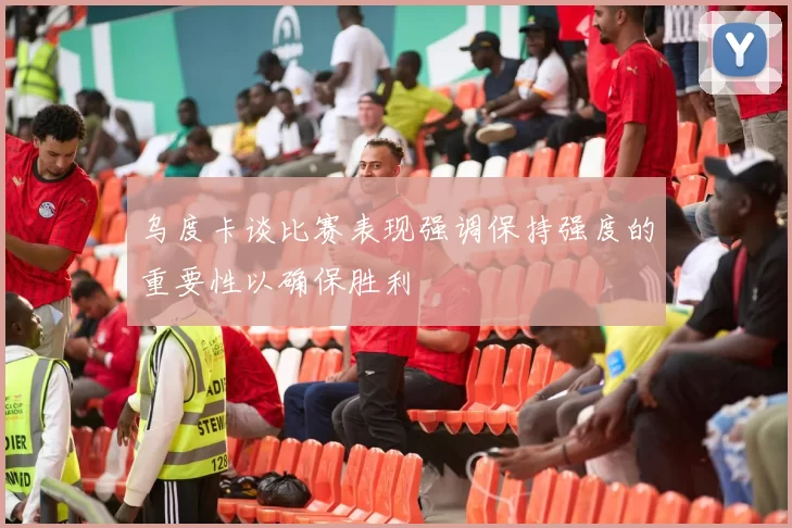 乌度卡谈比赛表现强调保持强度的重要性以确保胜利
