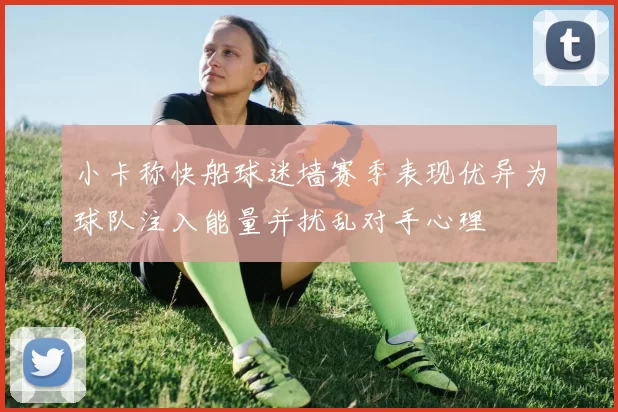 小卡称快船球迷墙赛季表现优异为球队注入能量并扰乱对手心理