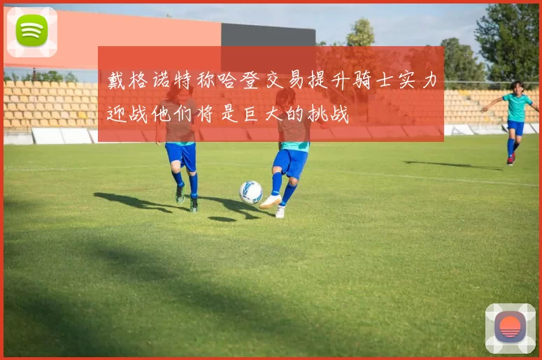 戴格诺特称哈登交易提升骑士实力迎战他们将是巨大的挑战