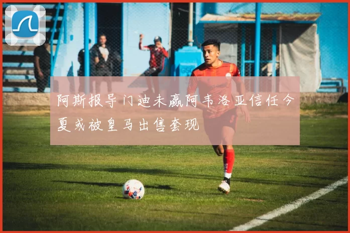 阿斯报导门迪未赢阿韦洛亚信任今夏或被皇马出售套现