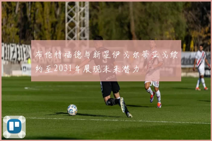 布伦特福德与新星伊戈尔蒂亚戈续约至2031年展现未来潜力