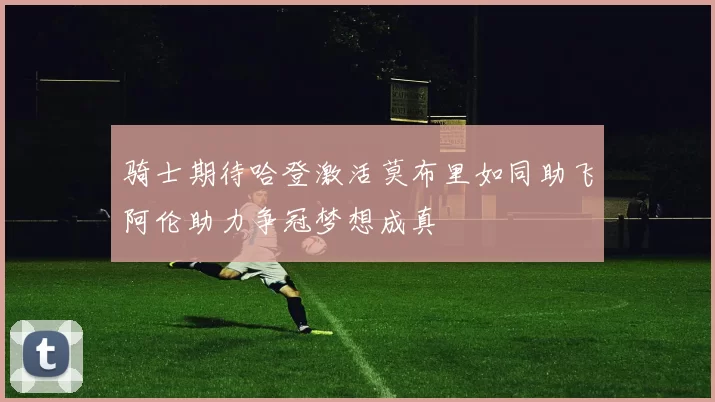 骑士期待哈登激活莫布里如同助飞阿伦助力争冠梦想成真