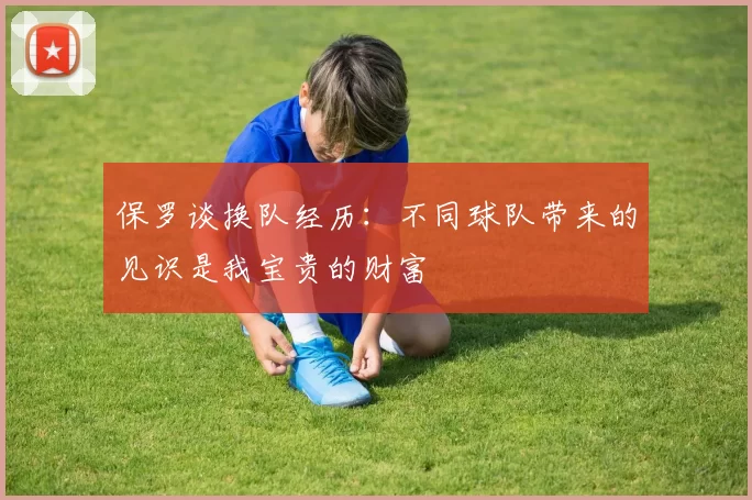保罗谈换队经历：不同球队带来的见识是我宝贵的财富