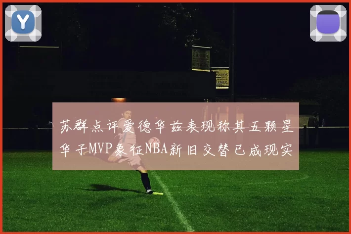 苏群点评爱德华兹表现称其五颗星华子MVP象征NBA新旧交替已成现实