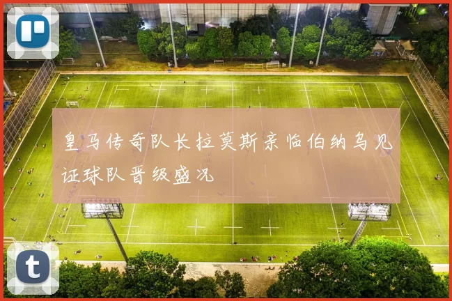皇马传奇队长拉莫斯亲临伯纳乌见证球队晋级盛况