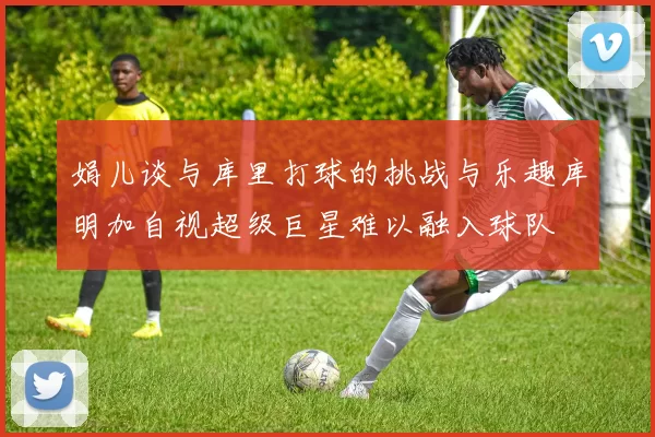 娟儿谈与库里打球的挑战与乐趣库明加自视超级巨星难以融入球队