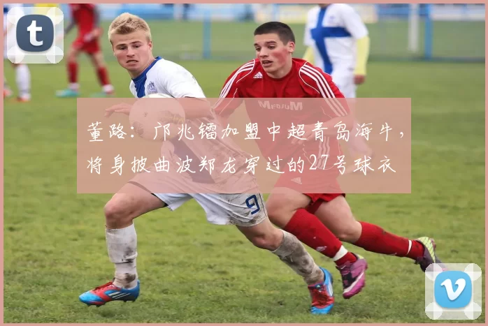 董路:邝兆镭加盟中超青岛海牛,将身披曲波郑龙穿过的27号球衣