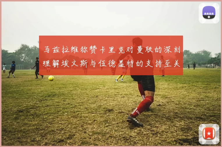 马兹拉维称赞卡里克对曼联的深刻理解埃文斯与伍德盖特的支持至关重要