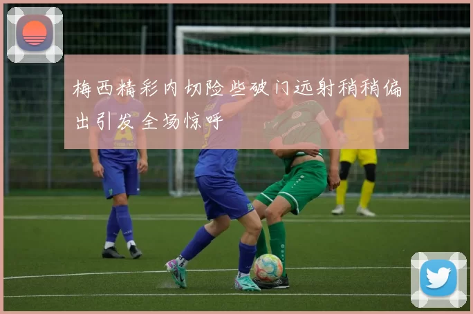 梅西精彩内切险些破门远射稍稍偏出引发全场惊呼