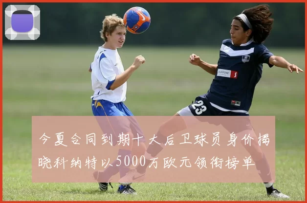 今夏合同到期十大后卫球员身价揭晓科纳特以5000万欧元领衔榜单