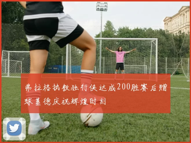 弗拉格执教独行侠达成200胜赛后赠球基德庆祝辉煌时刻